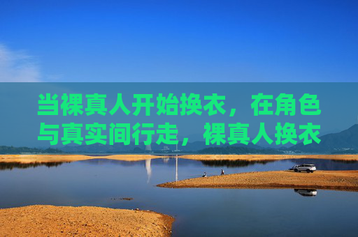当裸真人开始换衣,在角色与真实间行走,裸真人换衣,在角色与真实间行走 当裸真人开始换衣,在角色与真实间行走,裸真人换衣,在角色与真实间行走