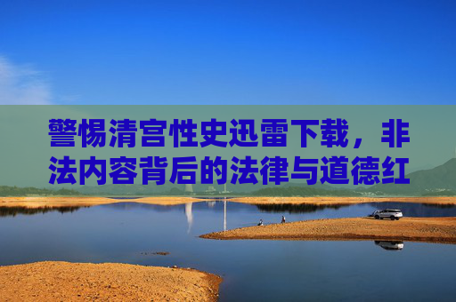 警惕清宫性史迅雷下载，非法内容背后的法律与道德红线，警惕清宫性史非法下载，触碰法律与道德的红线
