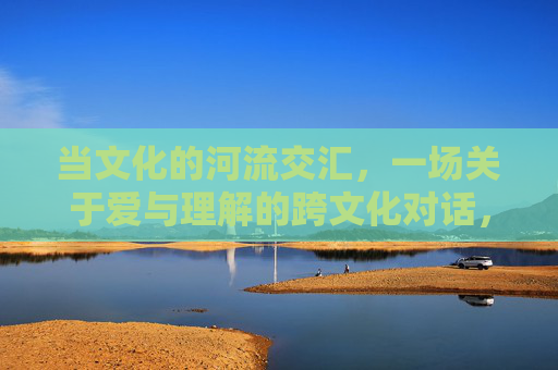 当文化的河流交汇，一场关于爱与理解的跨文化对话，文化交汇，爱意相通，跨文化对话