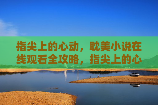 指尖上的心动,耽美小说在线观看全攻略,指尖上的心动,耽美小说在线观看全攻略 指尖上的心动,耽美小说在线观看全攻略,指尖上的心动,耽美小说在线观看全攻略