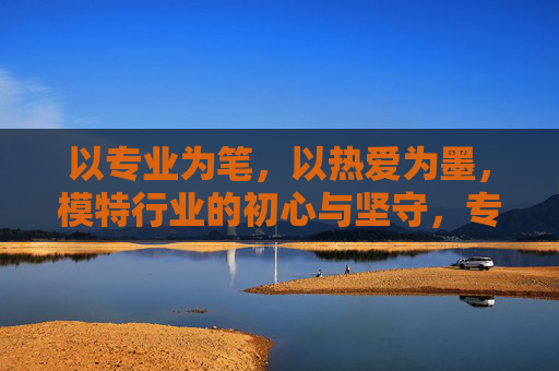 以专业为笔，以热爱为墨，模特行业的初心与坚守，专业为笔，热爱为墨，模特行业的初心坚守