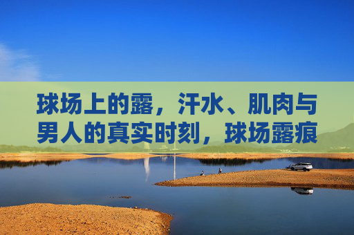 球场上的露,汗水、肌肉与男人的真实时刻,球场露痕,汗水、肌肉与男人的真实时刻 球场上的露,汗水、肌肉与男人的真实时刻,球场露痕,汗水、肌肉与男人的真实时刻