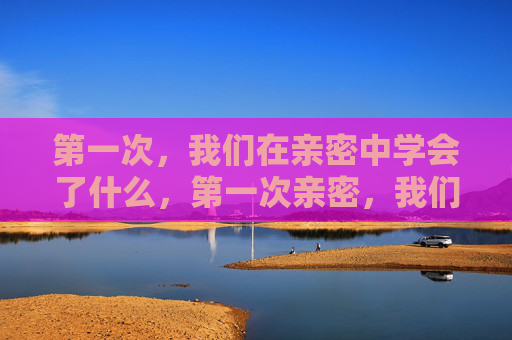 第一次,我们在亲密中学会了什么,第一次亲密,我们学会的爱与成长 第一次,我们在亲密中学会了什么,第一次亲密,我们学会的爱与成长
