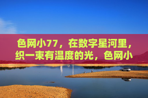 色网小77，在数字星河里，织一束有温度的光，色网小77，数字星河织温暖光