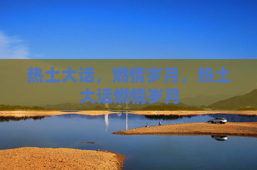 热土大话,燃情岁月,热土大话燃情岁月 热土大话,燃情岁月,热土大话燃情岁月