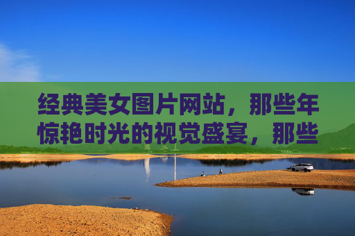 经典美女图片网站,那些年惊艳时光的视觉盛宴,那些年,惊艳时光的经典美女视觉盛宴 经典美女图片网站,那些年惊艳时光的视觉盛宴,那些年,惊艳时光的经典美女视觉盛宴