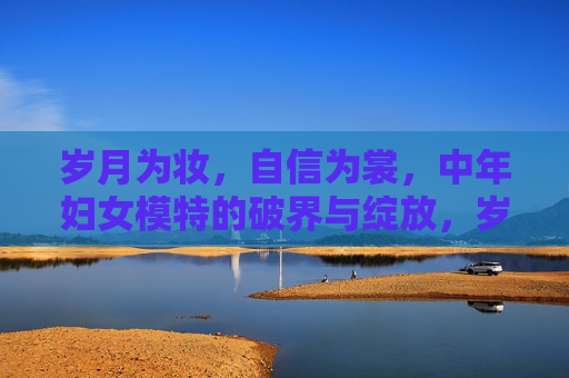 岁月为妆,自信为裳,中年妇女模特的破界与绽放,岁月为妆自信为裳,中年妇女模特的破界绽放 岁月为妆,自信为裳,中年妇女模特的破界与绽放,岁月为妆自信为裳,中年妇女模特的破界绽放