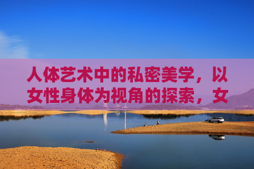 人体艺术中的私密美学,以女性身体为视角的探索,女性身体视角,人体艺术中的私密美学 人体艺术中的私密美学,以女性身体为视角的探索,女性身体视角,人体艺术中的私密美学