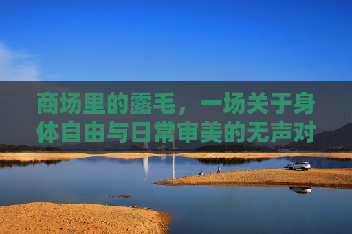 商场里的露毛,一场关于身体自由与日常审美的无声对话,商场露毛,身体自由与日常审美的无声对话 商场里的露毛,一场关于身体自由与日常审美的无声对话,商场露毛,身体自由与日常审美的无声对话