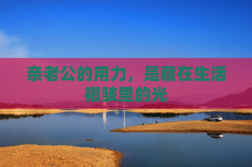亲老公的用力,是藏在生活褶皱里的光 亲老公的用力,是藏在生活褶皱里的光