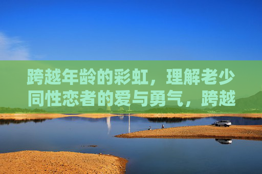 跨越年龄的彩虹，理解老少同性恋者的爱与勇气，跨越年龄的彩虹，老少同性恋者的爱与勇气