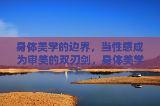 身体美学的边界,当性感成为审美的双刃剑,身体美学,性感审美的双刃边界 身体美学的边界,当性感成为审美的双刃剑,身体美学,性感审美的双刃边界