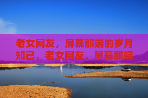 老女网友,屏幕那端的岁月知己,老女网友,屏幕那端的岁月知己 老女网友,屏幕那端的岁月知己,老女网友,屏幕那端的岁月知己