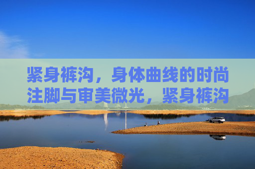 紧身裤沟,身体曲线的时尚注脚与审美微光,紧身裤沟,身体曲线的时尚注脚 紧身裤沟,身体曲线的时尚注脚与审美微光,紧身裤沟,身体曲线的时尚注脚