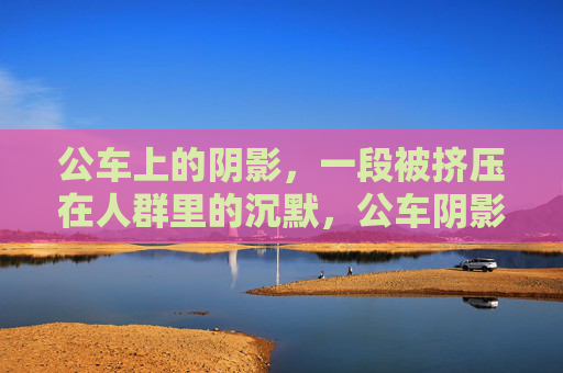 公车上的阴影,一段被挤压在人群里的沉默,公车阴影,被挤压的沉默 公车上的阴影,一段被挤压在人群里的沉默,公车阴影,被挤压的沉默
