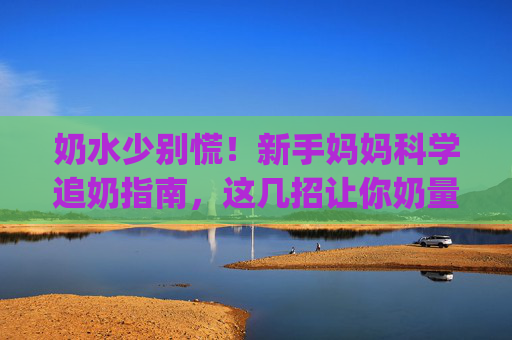 奶水少别慌!新手妈妈科学追奶指南,这几招让你奶量up up 奶水少别慌!新手妈妈科学追奶指南,这几招让你奶量up up