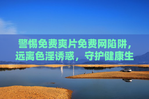 警惕免费爽片免费网陷阱,远离色淫诱惑,守护健康生活,警惕免费爽片免费网陷阱,远离色淫诱惑守护健康生活 警惕免费爽片免费网陷阱,远离色淫诱惑,守护健康生活,警惕免费爽片免费网陷阱,远离色淫诱惑守护健康生活