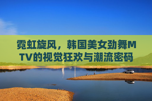 霓虹旋风,韩国美女劲舞MTV的视觉狂欢与潮流密码 霓虹旋风,韩国美女劲舞MTV的视觉狂欢与潮流密码