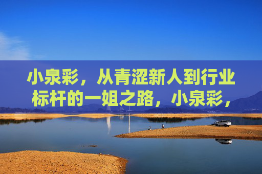 小泉彩,从青涩新人到行业标杆的一姐之路,小泉彩,从青涩新人到行业标杆的一姐之路 小泉彩,从青涩新人到行业标杆的一姐之路,小泉彩,从青涩新人到行业标杆的一姐之路