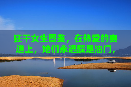 狂干女生图鉴，在热爱的赛道上，她们永远踩足油门，狂干女生图鉴，热爱的赛道，永远踩足油门