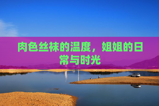 肉色丝袜的温度,姐姐的日常与时光 肉色丝袜的温度,姐姐的日常与时光