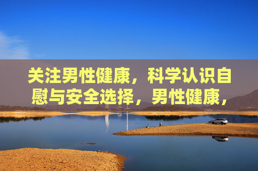 关注男性健康，科学认识自慰与安全选择，男性健康，科学认识自慰与安全选择