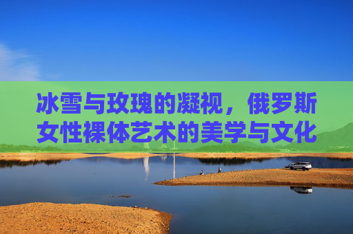 冰雪与玫瑰的凝视,俄罗斯女性裸体艺术的美学与文化密码 冰雪与玫瑰的凝视,俄罗斯女性裸体艺术的美学与文化密码