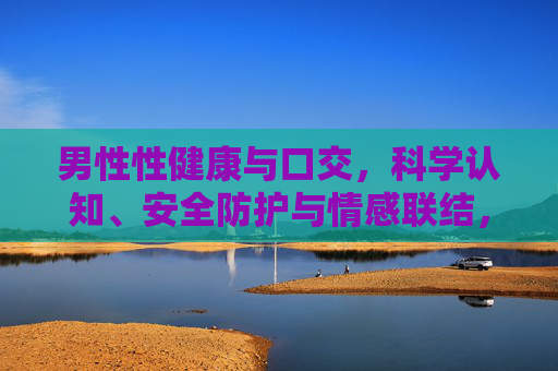 男性性健康与口交，科学认知、安全防护与情感联结，男性性健康与口交，科学认知、安全防护及情感联结
