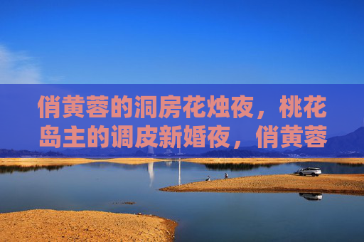 俏黄蓉的洞房花烛夜，桃花岛主的调皮新婚夜，俏黄蓉桃花岛主的调皮新婚夜