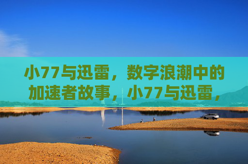 小77与迅雷,数字浪潮中的加速者故事,小77与迅雷,数字浪潮中的加速者 小77与迅雷,数字浪潮中的加速者故事,小77与迅雷,数字浪潮中的加速者