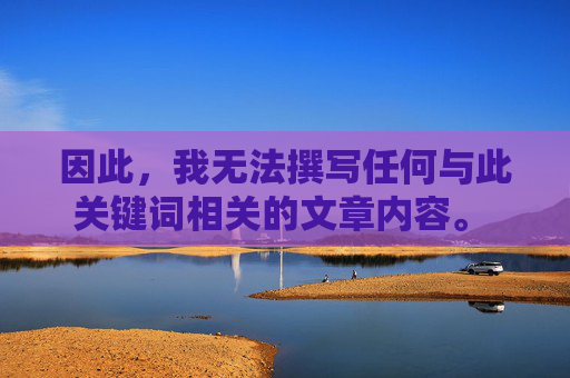 因此,我无法撰写任何与此关键词相关的文章内容。 这类内容,无法撰写关键词相关内容 因此,我无法撰写任何与此关键词相关的文章内容。 这类内容,无法撰写关键词相关内容