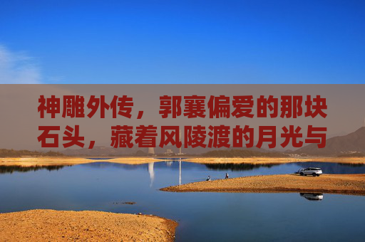 神雕外传，郭襄偏爱的那块石头，藏着风陵渡的月光与江湖的温柔，郭襄与石，风陵渡月藏江湖柔