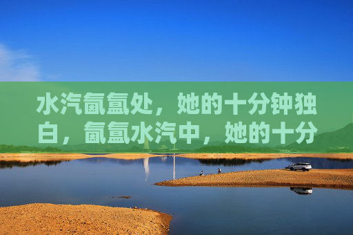 水汽氤氲处，她的十分钟独白，氤氲水汽中，她的十分钟独白