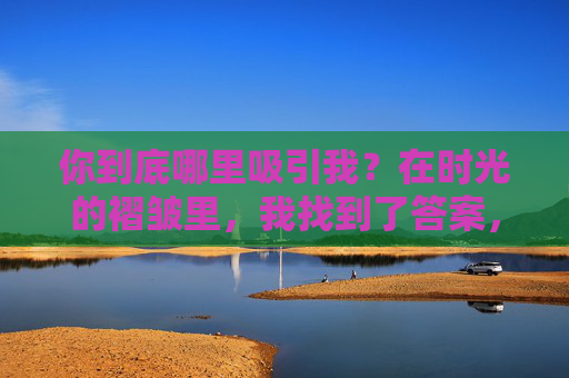 你到底哪里吸引我?在时光的褶皱里,我找到了答案,你吸引我的答案,藏在时光褶皱里 你到底哪里吸引我?在时光的褶皱里,我找到了答案,你吸引我的答案,藏在时光褶皱里