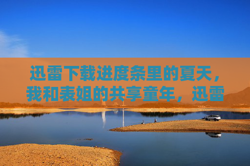 迅雷下载进度条里的夏天，我和表姐的共享童年，迅雷进度条里的夏天，我和表姐的共享童年