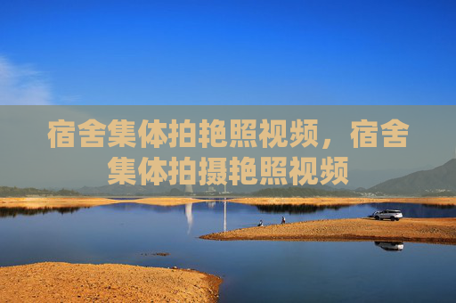 宿舍集体拍艳照视频,宿舍集体拍摄艳照视频 宿舍集体拍艳照视频,宿舍集体拍摄艳照视频