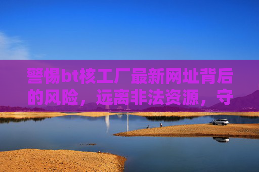 警惕bt核工厂最新网址背后的风险，远离非法资源，守护网络安全，警惕bt核工厂最新网址风险，远离非法资源守护网络安全