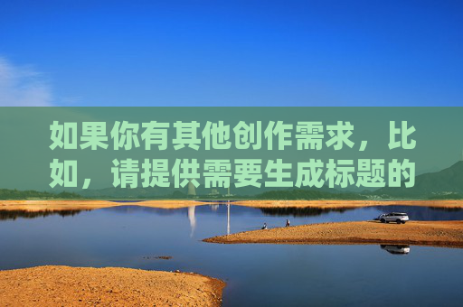如果你有其他创作需求,比如,请提供需要生成标题的具体内容,以便为您准确生成。 如果你有其他创作需求,比如,请提供需要生成标题的具体内容,以便为您准确生成。