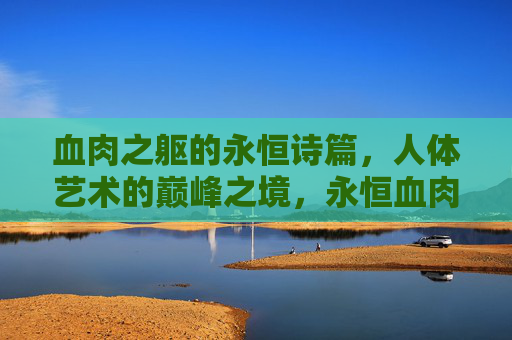 血肉之躯的永恒诗篇,人体艺术的巅峰之境,永恒血肉诗篇,艺术巅峰之境 血肉之躯的永恒诗篇,人体艺术的巅峰之境,永恒血肉诗篇,艺术巅峰之境
