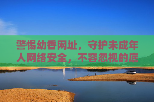 警惕幼香网址,守护未成年人网络安全,不容忽视的底线 警惕幼香网址,守护未成年人网络安全,不容忽视的底线