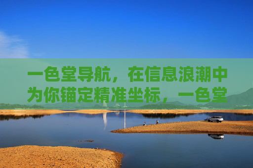 一色堂导航,在信息浪潮中为你锚定精准坐标,一色堂导航,锚定信息浪潮的精准坐标 一色堂导航,在信息浪潮中为你锚定精准坐标,一色堂导航,锚定信息浪潮的精准坐标