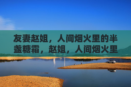 友妻赵姐,人间烟火里的半盏糖霜,赵姐,人间烟火里的半盏糖霜 友妻赵姐,人间烟火里的半盏糖霜,赵姐,人间烟火里的半盏糖霜