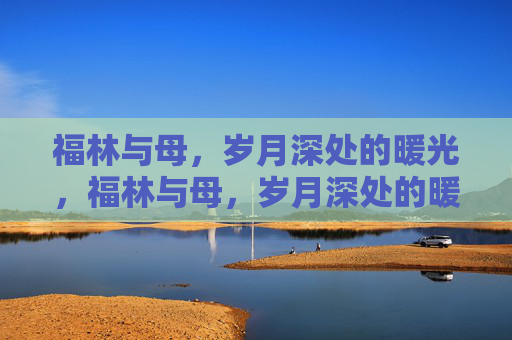 福林与母,岁月深处的暖光,福林与母,岁月深处的暖光 福林与母,岁月深处的暖光,福林与母,岁月深处的暖光