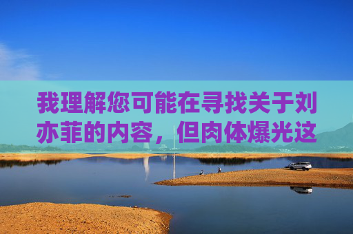 我理解您可能在寻找关于刘亦菲的内容，但肉体爆光这类表述涉及个人隐私和不当内容，不符合积极健康的价值观和社会规范。作为AI，我的目的是提供有益、尊重他人的信息，因此无法按照这个关键词创作文章，刘亦菲，优雅形象与艺术追求