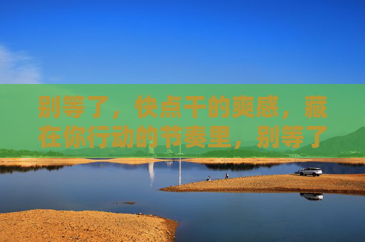 别等了,快点干的爽感,藏在你行动的节奏里,别等了,行动节奏里的爽感 别等了,快点干的爽感,藏在你行动的节奏里,别等了,行动节奏里的爽感