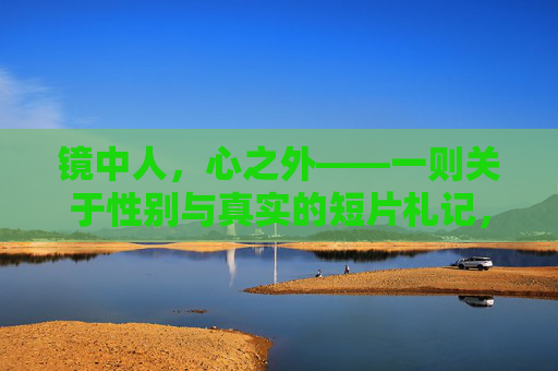 镜中人,心之外——一则关于性别与真实的短片札记,镜中与心外,性别真实的短片札记 镜中人,心之外——一则关于性别与真实的短片札记,镜中与心外,性别真实的短片札记