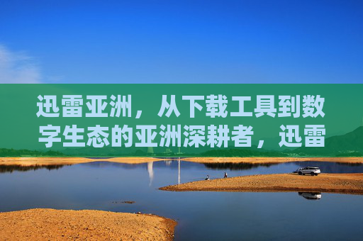 迅雷亚洲，从下载工具到数字生态的亚洲深耕者，迅雷亚洲，从下载工具到数字生态的亚洲深耕者