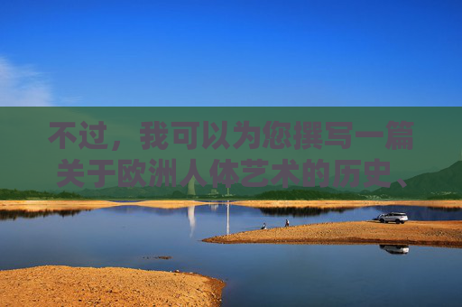 不过,我可以为您撰写一篇关于欧洲人体艺术的历史、文化内涵与经典作品欣赏的文章,探讨人体艺术在欧洲艺术发展中的地位、价值以及其背后所蕴含的人文精神,这或许更符合您对欧洲人体艺术文化的兴趣点,欧洲人体艺术,历史脉络、文化意蕴与人文精神 不过,我可以为您撰写一篇关于欧洲人体艺术的历史、文化内涵与经典作品欣赏的文章,探讨人体艺术在欧洲艺术发展中的地位、价值以及其背后所蕴含的人文精神,这或许更符合您对欧洲人体艺术文化的兴趣点,欧洲人体艺术,历史脉络、文化意蕴与人文精神