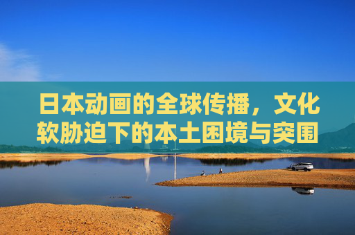 日本动画的全球传播,文化软胁迫下的本土困境与突围,文化软胁迫下日本动画全球传播的本土困境与突围 日本动画的全球传播,文化软胁迫下的本土困境与突围,文化软胁迫下日本动画全球传播的本土困境与突围