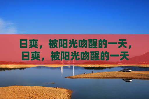 日爽,被阳光吻醒的一天,日爽,被阳光吻醒的一天 日爽,被阳光吻醒的一天,日爽,被阳光吻醒的一天